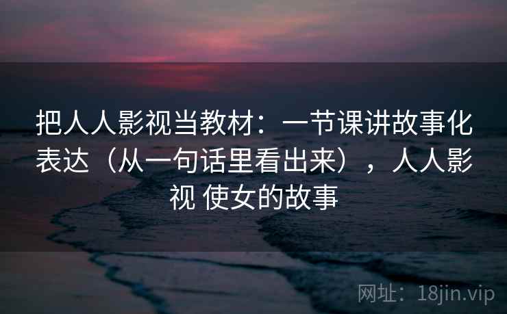 把人人影视当教材：一节课讲故事化表达（从一句话里看出来），人人影视 使女的故事