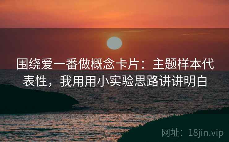 围绕爱一番做概念卡片：主题样本代表性，我用用小实验思路讲讲明白