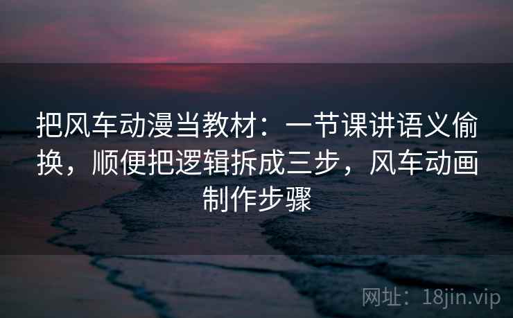 把风车动漫当教材：一节课讲语义偷换，顺便把逻辑拆成三步，风车动画制作步骤