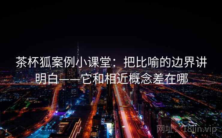 茶杯狐案例小课堂：把比喻的边界讲明白——它和相近概念差在哪