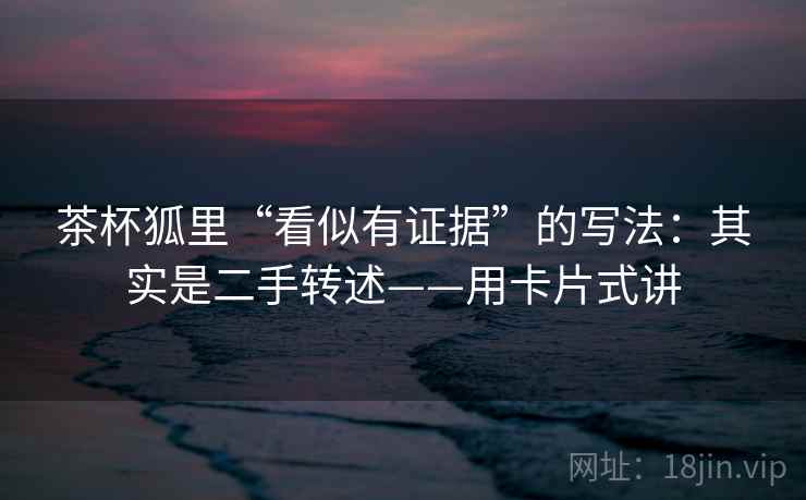 茶杯狐里“看似有证据”的写法:其实是二手转述——用卡片式讲 茶杯狐里“看似有证据”的写法:其实是二手转述——用卡片式讲
