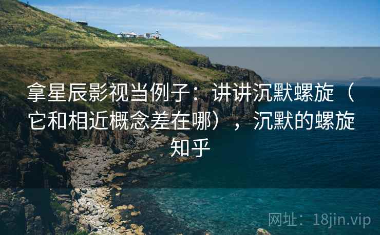 拿星辰影视当例子:讲讲沉默螺旋(它和相近概念差在哪),沉默的螺旋知乎 拿星辰影视当例子:讲讲沉默螺旋(它和相近概念差在哪),沉默的螺旋知乎