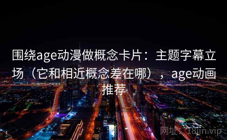 围绕age动漫做概念卡片:主题字幕立场(它和相近概念差在哪),age动画推荐