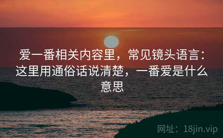 爱一番相关内容里，常见镜头语言：这里用通俗话说清楚，一番爱是什么意思