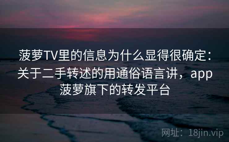 菠萝TV里的信息为什么显得很确定：关于二手转述的用通俗语言讲，app菠萝旗下的转发平台
