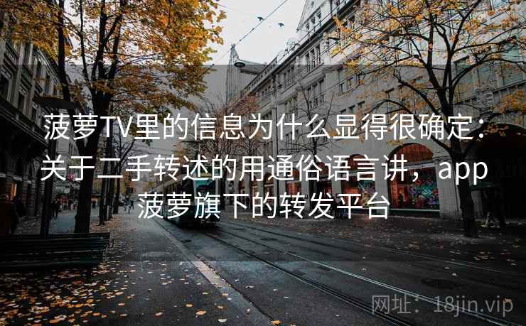 菠萝TV里的信息为什么显得很确定:关于二手转述的用通俗语言讲,app菠萝旗下的转发平台
