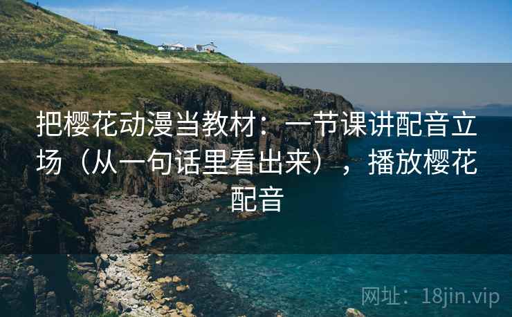 把樱花动漫当教材:一节课讲配音立场(从一句话里看出来),播放樱花配音