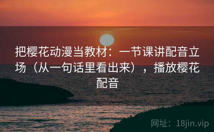 把樱花动漫当教材：一节课讲配音立场（从一句话里看出来），播放樱花配音