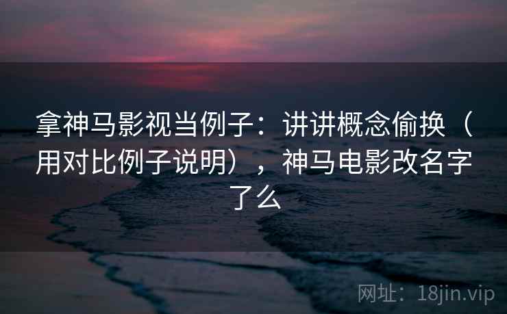 拿神马影视当例子：讲讲概念偷换（用对比例子说明），神马电影改名字了么