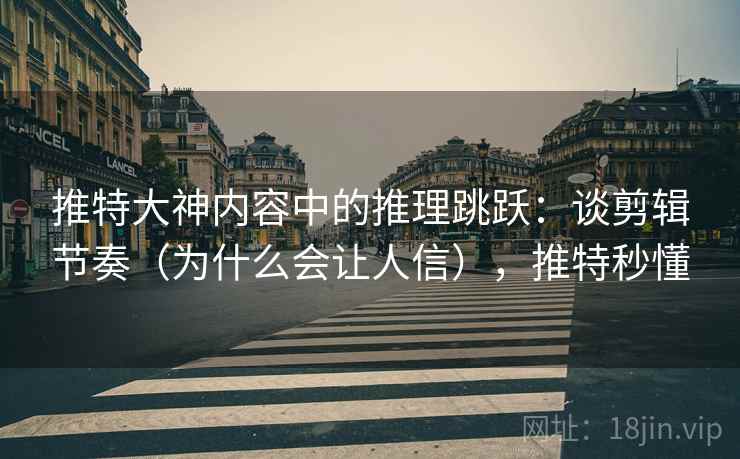 推特大神内容中的推理跳跃：谈剪辑节奏（为什么会让人信），推特秒懂