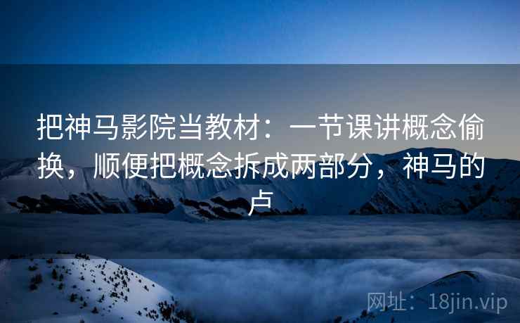 把神马影院当教材：一节课讲概念偷换，顺便把概念拆成两部分，神马的卢