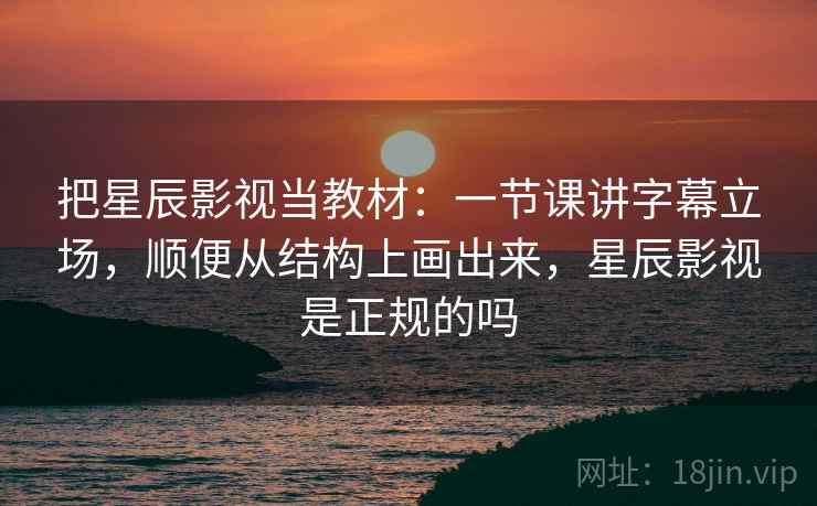 把星辰影视当教材：一节课讲字幕立场，顺便从结构上画出来，星辰影视是正规的吗