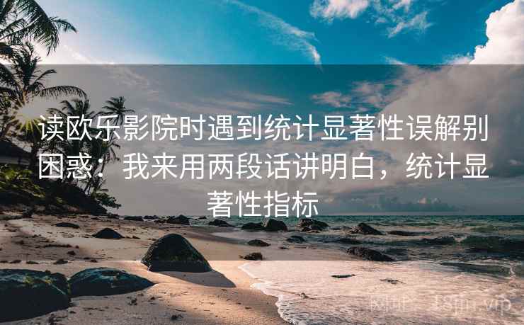 读欧乐影院时遇到统计显著性误解别困惑：我来用两段话讲明白，统计显著性指标